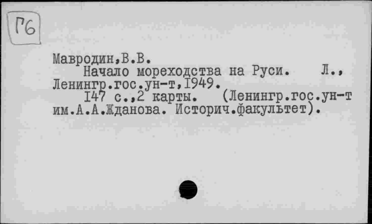 ﻿
Мавродин,В.В.
Начало мореходства на Руси. Л., Ленингр.гос.ун-т,1949.t
147 с.,2 карты.	(Ленингр.гос.ун-т
им.А.А.Жданова. Историч.факультет).